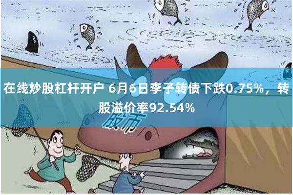 在线炒股杠杆开户 6月6日李子转债下跌0.75%，转股溢价率92.54%