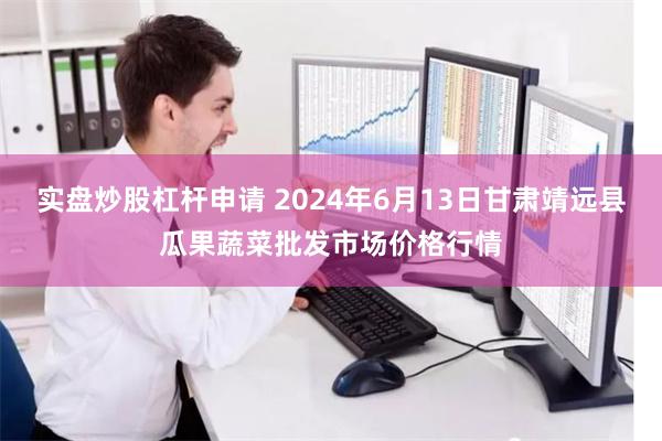 实盘炒股杠杆申请 2024年6月13日甘肃靖远县瓜果蔬菜批发市场价格行情