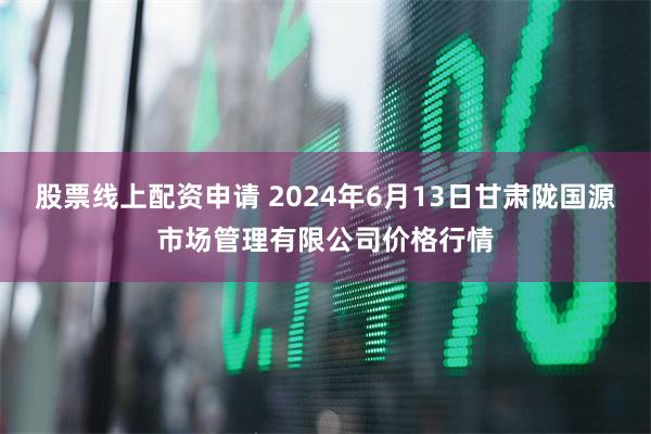 股票线上配资申请 2024年6月13日甘肃陇国源市场管理有限公司价格行情