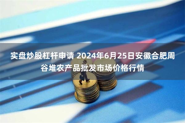 实盘炒股杠杆申请 2024年6月25日安徽合肥周谷堆农产品批发市场价格行情