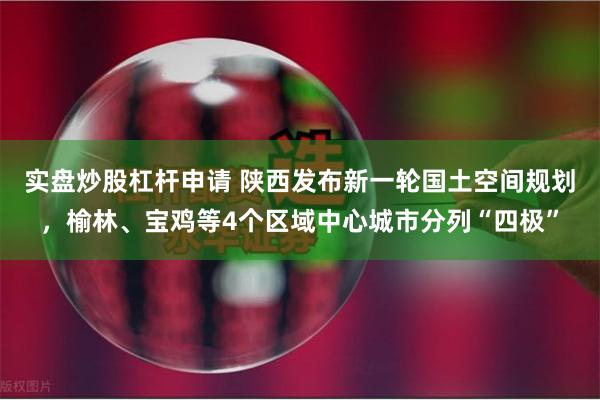 实盘炒股杠杆申请 陕西发布新一轮国土空间规划，榆林、宝鸡等4个区域中心城市分列“四极”