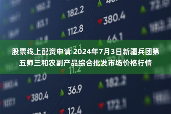 股票线上配资申请 2024年7月3日新疆兵团第五师三和农副产品综合批发市场价格行情