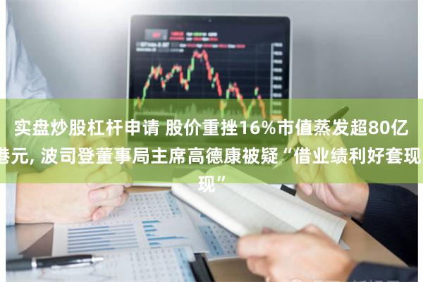 实盘炒股杠杆申请 股价重挫16%市值蒸发超80亿港元, 波司登董事局主席高德康被疑“借业绩利好套现”