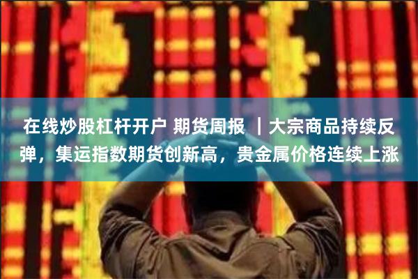 在线炒股杠杆开户 期货周报 ｜大宗商品持续反弹，集运指数期货创新高，贵金属价格连续上涨