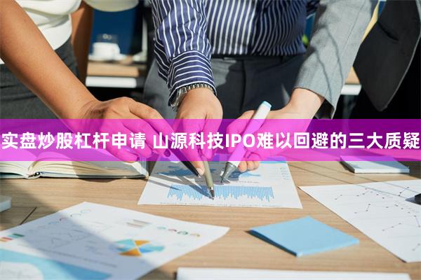 实盘炒股杠杆申请 山源科技IPO难以回避的三大质疑