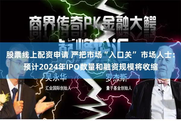 股票线上配资申请 严把市场“入口关” 市场人士：预计2024年IPO数量和融资规模将收缩