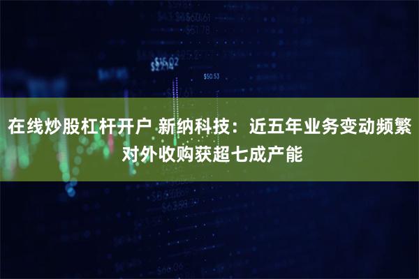 在线炒股杠杆开户 新纳科技：近五年业务变动频繁 对外收购获超七成产能