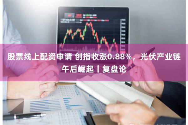 股票线上配资申请 创指收涨0.88%，光伏产业链午后崛起丨复盘论