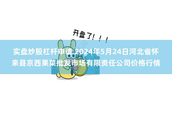 实盘炒股杠杆申请 2024年5月24日河北省怀来县京西果菜批发市场有限责任公司价格行情