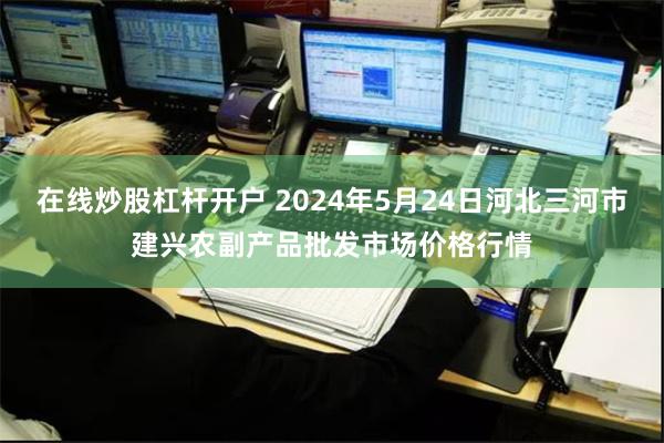 在线炒股杠杆开户 2024年5月24日河北三河市建兴农副产品批发市场价格行情