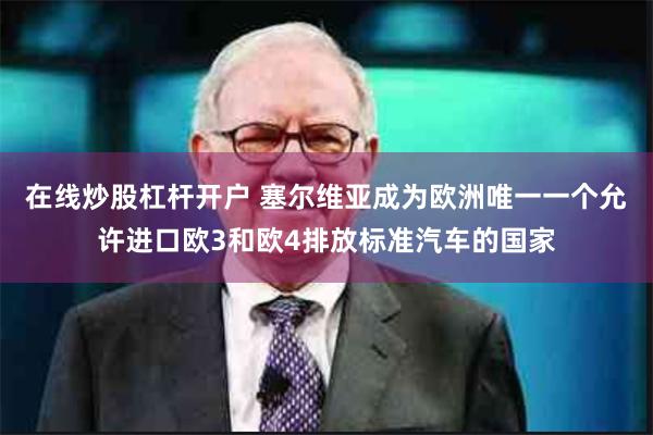 在线炒股杠杆开户 塞尔维亚成为欧洲唯一一个允许进口欧3和欧4排放标准汽车的国家