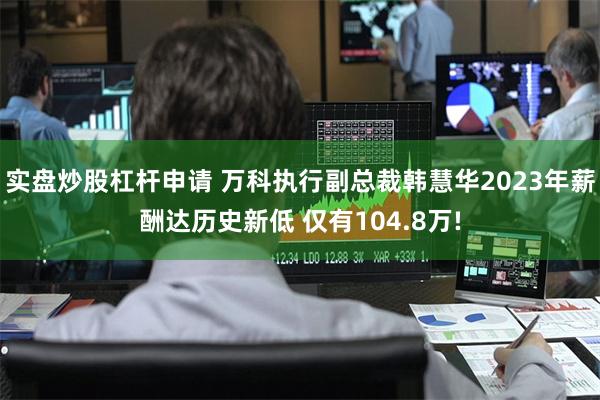 实盘炒股杠杆申请 万科执行副总裁韩慧华2023年薪酬达历史新低 仅有104.8万!