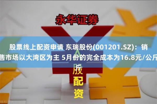 股票线上配资申请 东瑞股份(001201.SZ)：销售市场以大湾区为主 5月份的完全成本为16.8元/公斤