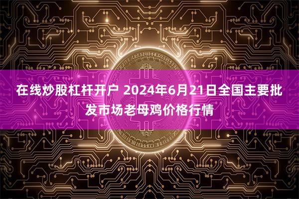 在线炒股杠杆开户 2024年6月21日全国主要批发市场老母鸡价格行情