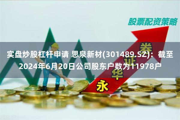 实盘炒股杠杆申请 思泉新材(301489.SZ)：截至2024年6月20日公司股东户数为11978户