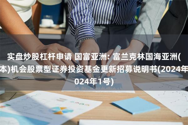 实盘炒股杠杆申请 国富亚洲: 富兰克林国海亚洲(除日本)机会股票型证券投资基金更新招募说明书(2024年1号)