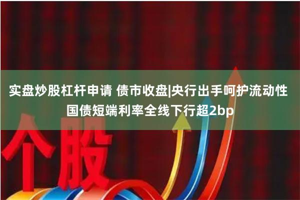 实盘炒股杠杆申请 债市收盘|央行出手呵护流动性 国债短端利率全线下行超2bp