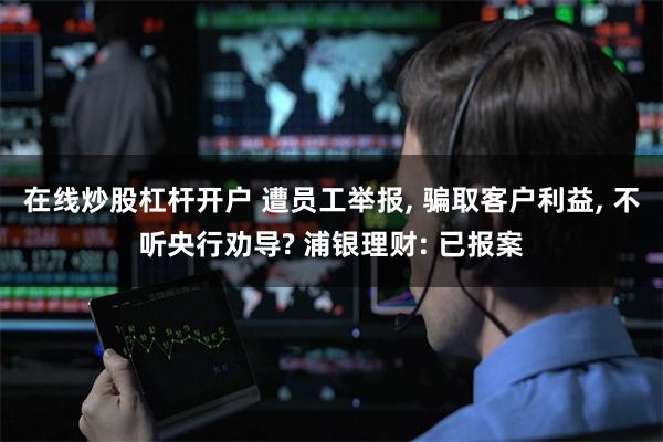 在线炒股杠杆开户 遭员工举报, 骗取客户利益, 不听央行劝导? 浦银理财: 已报案