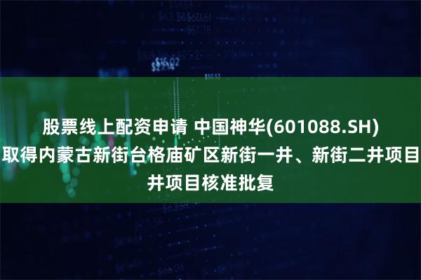 股票线上配资申请 中国神华(601088.SH)：子公司取得内蒙古新街台格庙矿区新街一井、新街二井项目核准批复