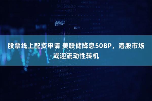 股票线上配资申请 美联储降息50BP，港股市场或迎流动性转机