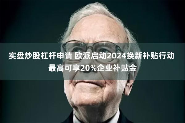 实盘炒股杠杆申请 欧派启动2024换新补贴行动 最高可享20%企业补贴金