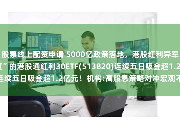 股票线上配资申请 5000亿政策落地，港股红利异军突起！“月月评估分红”的港股通红利30ETF(513820)连续五日吸金超1.2亿元！机构:高股息策略对冲宏观不确定性