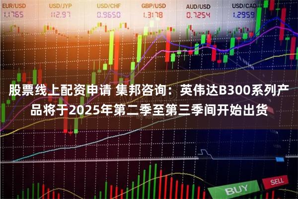 股票线上配资申请 集邦咨询：英伟达B300系列产品将于2025年第二季至第三季间开始出货