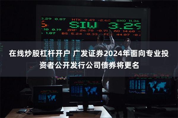 在线炒股杠杆开户 广发证券2024年面向专业投资者公开发行公司债券将更名