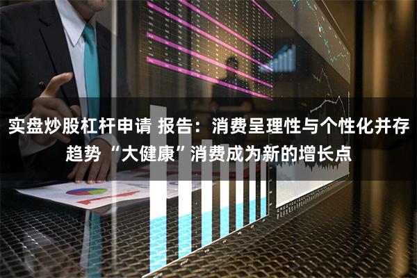 实盘炒股杠杆申请 报告：消费呈理性与个性化并存趋势 “大健康”消费成为新的增长点