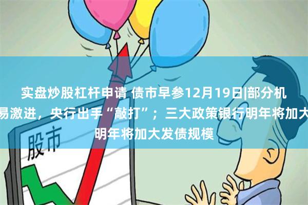 实盘炒股杠杆申请 债市早参12月19日|部分机构债市交易激进，央行出手“敲打”；三大政策银行明年将加大发债规模