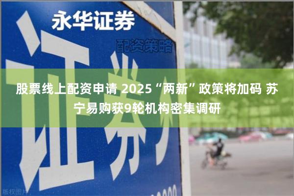 股票线上配资申请 2025“两新”政策将加码 苏宁易购获9轮机构密集调研