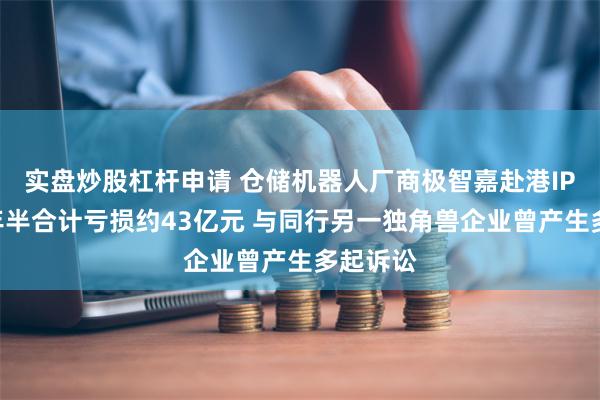 实盘炒股杠杆申请 仓储机器人厂商极智嘉赴港IPO：三年半合计亏损约43亿元 与同行另一独角兽企业曾产生多起诉讼