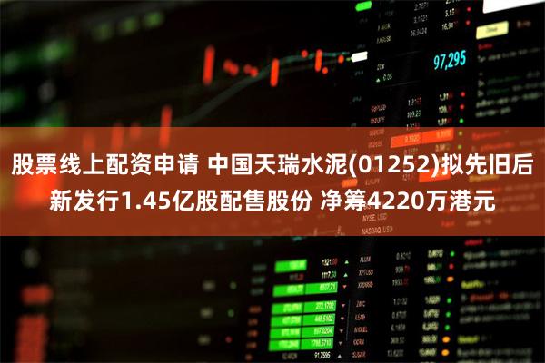 股票线上配资申请 中国天瑞水泥(01252)拟先旧后新发行1.45亿股配售股份 净筹4220万港元