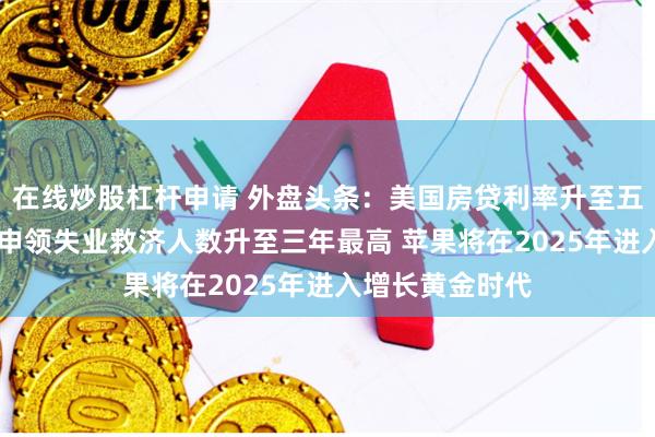 在线炒股杠杆申请 外盘头条：美国房贷利率升至五个月最高 持续申领失业救济人数升至三年最高 苹果将在2025年进入增长黄金时代