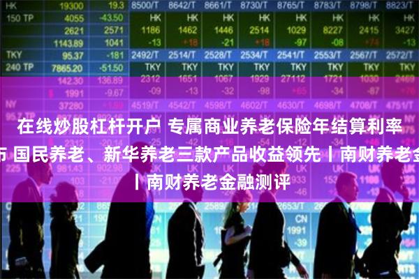 在线炒股杠杆开户 专属商业养老保险年结算利率陆续公布 国民养老、新华养老三款产品收益领先丨南财养老金融测评