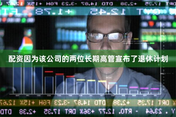 配资因为该公司的两位长期高管宣布了退休计划