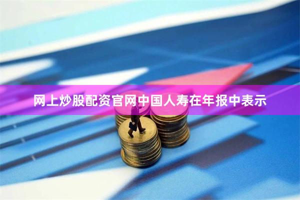 网上炒股配资官网  中国人寿在年报中表示