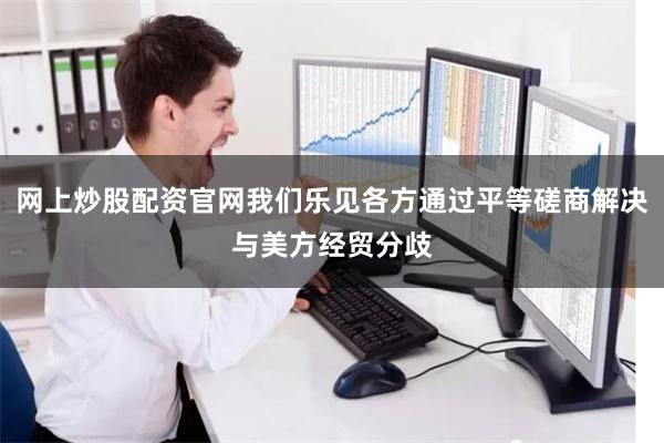 网上炒股配资官网我们乐见各方通过平等磋商解决与美方经贸分歧