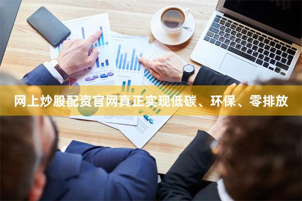 网上炒股配资官网真正实现低碳、环保、零排放