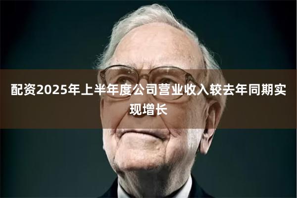 配资2025年上半年度公司营业收入较去年同期实现增长