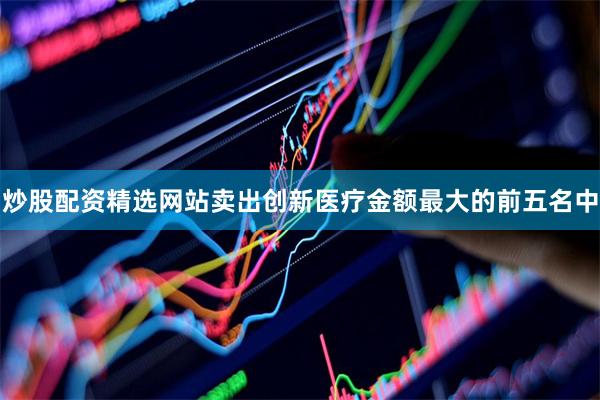 炒股配资精选网站卖出创新医疗金额最大的前五名中