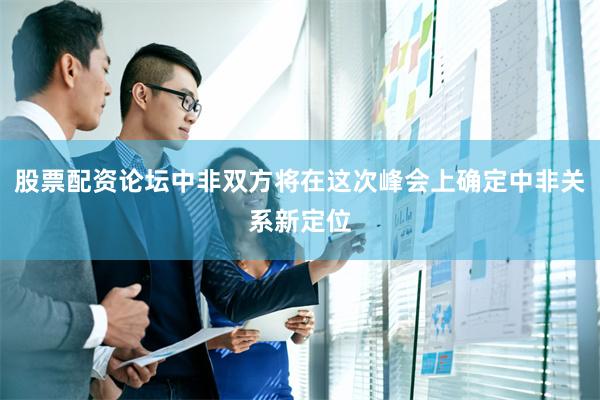 股票配资论坛中非双方将在这次峰会上确定中非关系新定位