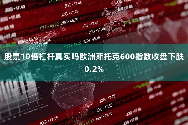 股票10倍杠杆真实吗　　欧洲斯托克600指数收盘下跌0.2%