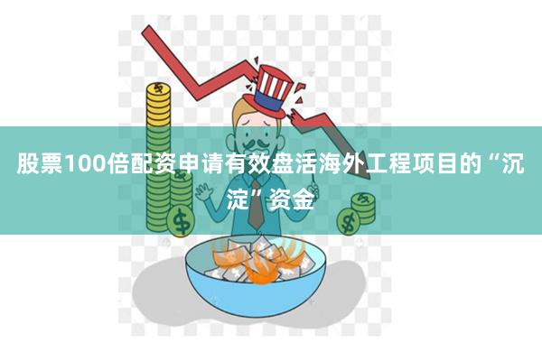 股票100倍配资申请有效盘活海外工程项目的“沉淀”资金