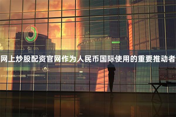 网上炒股配资官网作为人民币国际使用的重要推动者